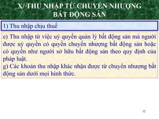 12
1) Thu nhập chịu thuế
e) Thu nhập từ việc uỷ quyền quản lý bất động sản mà người
được uỷ quyền có quyền chuyển nhượng bất động sản hoặc
có quyền như người sở hữu bất động sản theo quy định của
pháp luật.
g) Các khoản thu nhập khác nhận được từ chuyển nhượng bất
động sản dưới mọi hình thức.
X/ THU NHẬP TỪ CHUYỂN NHƯỢNG
BẤT ĐỘNG SẢN
 