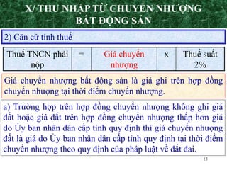13
2) Căn cứ tính thuế
Giá chuyển nhượng bất động sản là giá ghi trên hợp đồng
chuyển nhượng tại thời điểm chuyển nhượng.
Thuế TNCN phải
nộp
= Giá chuyển
nhượng
x Thuế suất
2%
a) Trường hợp trên hợp đồng chuyển nhượng không ghi giá
đất hoặc giá đất trên hợp đồng chuyển nhượng thấp hơn giá
do Ủy ban nhân dân cấp tỉnh quy định thì giá chuyển nhượng
đất là giá do Ủy ban nhân dân cấp tỉnh quy định tại thời điểm
chuyển nhượng theo quy định của pháp luật về đất đai.
X/ THU NHẬP TỪ CHUYỂN NHƯỢNG
BẤT ĐỘNG SẢN
 