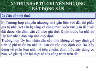 14
2) Căn cứ tính thuế
b) Trường hợp chuyển nhượng nhà gắn liền với đất thì phần
giá trị nhà, kết cấu hạ tầng và công trình kiến trúc gắn liền với
đất được xác định căn cứ theo giá tính lệ phí trước bạ nhà do
Ủy ban nhân dân cấp tỉnh quy định.
Trường hợp Ủy ban nhân dân cấp tỉnh không có quy định giá
tính lệ phí trước bạ nhà thì căn cứ vào quy định của Bộ Xây
dựng về phân loại nhà, về tiêu chuẩn, định mức xây dựng cơ
bản, về giá trị còn lại thực tế của công trình trên đất.
X/ THU NHẬP TỪ CHUYỂN NHƯỢNG
BẤT ĐỘNG SẢN
 