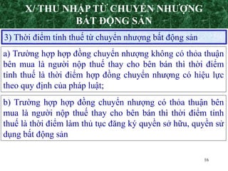 16
3) Thời điểm tính thuế từ chuyển nhượng bất động sản
a) Trường hợp hợp đồng chuyển nhượng không có thỏa thuận
bên mua là người nộp thuế thay cho bên bán thì thời điểm
tính thuế là thời điểm hợp đồng chuyển nhượng có hiệu lực
theo quy định của pháp luật;
b) Trường hợp hợp đồng chuyển nhượng có thỏa thuận bên
mua là người nộp thuế thay cho bên bán thì thời điểm tính
thuế là thời điểm làm thủ tục đăng ký quyền sở hữu, quyền sử
dụng bất động sản
X/ THU NHẬP TỪ CHUYỂN NHƯỢNG
BẤT ĐỘNG SẢN
 