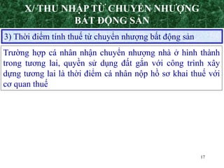 17
3) Thời điểm tính thuế từ chuyển nhượng bất động sản
Trường hợp cá nhân nhận chuyển nhượng nhà ở hình thành
trong tương lai, quyền sử dụng đất gắn với công trình xây
dựng tương lai là thời điểm cá nhân nộp hồ sơ khai thuế với
cơ quan thuế
X/ THU NHẬP TỪ CHUYỂN NHƯỢNG
BẤT ĐỘNG SẢN
 