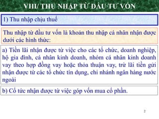 2
Thu nhập từ đầu tư vốn là khoản thu nhập cá nhân nhận được
dưới các hình thức:
1) Thu nhập chịu thuế
VIII/ THU NHẬP TỪ ĐẦU TƯ VỐN
a) Tiền lãi nhận được từ việc cho các tổ chức, doanh nghiệp,
hộ gia đình, cá nhân kinh doanh, nhóm cá nhân kinh doanh
vay theo hợp đồng vay hoặc thỏa thuận vay, trừ lãi tiền gửi
nhận được từ các tổ chức tín dụng, chi nhánh ngân hàng nước
ngoài
b) Cổ tức nhận được từ việc góp vốn mua cổ phần.
 