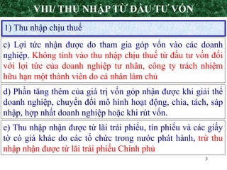 3
1) Thu nhập chịu thuế
VIII/ THU NHẬP TỪ ĐẦU TƯ VỐN
d) Phần tăng thêm của giá trị vốn góp nhận được khi giải thể
doanh nghiệp, chuyển đổi mô hình hoạt động, chia, tách, sáp
nhập, hợp nhất doanh nghiệp hoặc khi rút vốn.
e) Thu nhập nhận được từ lãi trái phiếu, tín phiếu và các giấy
tờ có giá khác do các tổ chức trong nước phát hành, trừ thu
nhập nhận được từ lãi trái phiếu Chính phủ
c) Lợi tức nhận được do tham gia góp vốn vào các doanh
nghiệp. Không tính vào thu nhập chịu thuế từ đầu tư vốn đối
với lợi tức của doanh nghiệp tư nhân, công ty trách nhiệm
hữu hạn một thành viên do cá nhân làm chủ
 