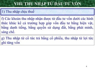 4
1) Thu nhập chịu thuế
VIII/ THU NHẬP TỪ ĐẦU TƯ VỐN
f) Các khoản thu nhập nhận được từ đầu tư vốn dưới các hình
thức khác kể cả trường hợp góp vốn đầu tư bằng hiện vật,
bằng danh tiếng, bằng quyền sử dụng đất, bằng phát minh,
sáng chế.
g) Thu nhập từ cổ tức trả bằng cổ phiếu, thu nhập từ lợi tức
ghi tăng vốn
 