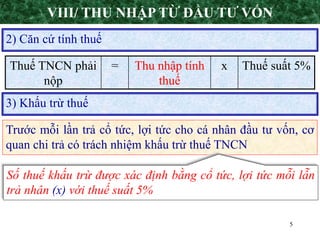 5
2) Căn cứ tính thuế
VIII/ THU NHẬP TỪ ĐẦU TƯ VỐN
Thuế TNCN phải
nộp
= Thu nhập tính
thuế
x Thuế suất 5%
3) Khấu trừ thuế
Trước mỗi lần trả cổ tức, lợi tức cho cá nhân đầu tư vốn, cơ
quan chi trả có trách nhiệm khấu trừ thuế TNCN
Số thuế khấu trừ được xác định bằng cổ tức, lợi tức mỗi lẫn
trả nhân (x) với thuế suất 5%
 