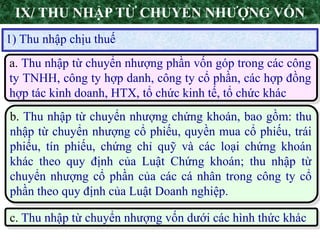 6
1) Thu nhập chịu thuế
IX/ THU NHẬP TỪ CHUYỂN NHƯỢNG VỐN
a. Thu nhập từ chuyển nhượng phần vốn góp trong các công
ty TNHH, công ty hợp danh, công ty cổ phần, các hợp đồng
hợp tác kinh doanh, HTX, tổ chức kinh tế, tổ chức khác
b. Thu nhập từ chuyển nhượng chứng khoán, bao gồm: thu
nhập từ chuyển nhượng cổ phiếu, quyền mua cổ phiếu, trái
phiếu, tín phiếu, chứng chỉ quỹ và các loại chứng khoán
khác theo quy định của Luật Chứng khoán; thu nhập từ
chuyển nhượng cổ phần của các cá nhân trong công ty cổ
phần theo quy định của Luật Doanh nghiệp.
c. Thu nhập từ chuyển nhượng vốn dưới các hình thức khác
 