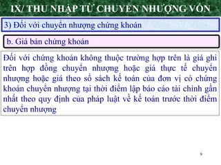 9
3) Đối với chuyển nhượng chứng khoán
b. Giá bán chứng khoán
Đối với chứng khoán không thuộc trường hợp trên là giá ghi
trên hợp đồng chuyển nhượng hoặc giá thực tế chuyển
nhượng hoặc giá theo sổ sách kế toán của đơn vị có chứng
khoán chuyển nhượng tại thời điểm lập báo cáo tài chính gần
nhất theo quy định của pháp luật về kế toán trước thời điểm
chuyển nhượng
IX/ THU NHẬP TỪ CHUYỂN NHƯỢNG VỐN
 