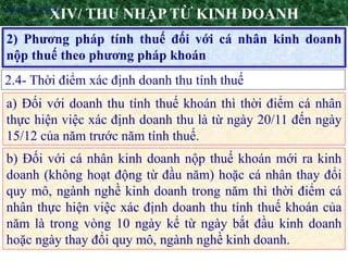 11
2) Phương pháp tính thuế đối với cá nhân kinh doanh
nộp thuế theo phương pháp khoán
XIV/ THU NHẬP TỪ KINH DOANH
2.4- Thời điểm xác định doanh thu tính thuế
•Nguyên tắc áp dụng
a) Đối với doanh thu tính thuế khoán thì thời điểm cá nhân
thực hiện việc xác định doanh thu là từ ngày 20/11 đến ngày
15/12 của năm trước năm tính thuế.
b) Đối với cá nhân kinh doanh nộp thuế khoán mới ra kinh
doanh (không hoạt động từ đầu năm) hoặc cá nhân thay đổi
quy mô, ngành nghề kinh doanh trong năm thì thời điểm cá
nhân thực hiện việc xác định doanh thu tính thuế khoán của
năm là trong vòng 10 ngày kể từ ngày bắt đầu kinh doanh
hoặc ngày thay đổi quy mô, ngành nghề kinh doanh.
 