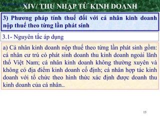 13
3) Phương pháp tính thuế đối với cá nhân kinh doanh
nộp thuế theo từng lần phát sinh
XIV/ THU NHẬP TỪ KINH DOANH
3.1- Nguyên tắc áp dụng
•Nguyên tắc áp dụng
a) Cá nhân kinh doanh nộp thuế theo từng lần phát sinh gồm:
cá nhân cư trú có phát sinh doanh thu kinh doanh ngoài lãnh
thổ Việt Nam; cá nhân kinh doanh không thường xuyên và
không có địa điểm kinh doanh cố định; cá nhân hợp tác kinh
doanh với tổ chức theo hình thức xác định được doanh thu
kinh doanh của cá nhân..
 