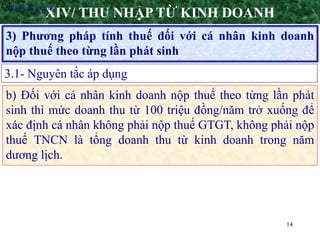 14
3) Phương pháp tính thuế đối với cá nhân kinh doanh
nộp thuế theo từng lần phát sinh
XIV/ THU NHẬP TỪ KINH DOANH
3.1- Nguyên tắc áp dụng
•Nguyên tắc áp dụng
b) Đối với cá nhân kinh doanh nộp thuế theo từng lần phát
sinh thì mức doanh thu từ 100 triệu đồng/năm trở xuống để
xác định cá nhân không phải nộp thuế GTGT, không phải nộp
thuế TNCN là tổng doanh thu từ kinh doanh trong năm
dương lịch.
 
