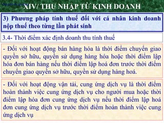 17
3) Phương pháp tính thuế đối với cá nhân kinh doanh
nộp thuế theo từng lần phát sinh
XIV/ THU NHẬP TỪ KINH DOANH
3.4- Thời điểm xác định doanh thu tính thuế
•Nguyên tắc áp dụng
- Đối với hoạt động bán hàng hóa là thời điểm chuyển giao
quyền sở hữu, quyền sử dụng hàng hóa hoặc thời điểm lập
hóa đơn bán hàng nếu thời điểm lập hoá đơn trước thời điểm
chuyển giao quyền sở hữu, quyền sử dụng hàng hoá.
- Đối với hoạt động vận tải, cung ứng dịch vụ là thời điểm
hoàn thành việc cung ứng dịch vụ cho người mua hoặc thời
điểm lập hóa đơn cung ứng dịch vụ nếu thời điểm lập hoá
đơn cung ứng dịch vụ trước thời điểm hoàn thành việc cung
ứng dịch vụ
 
