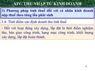 18
3) Phương pháp tính thuế đối với cá nhân kinh doanh
nộp thuế theo từng lần phát sinh
XIV/ THU NHẬP TỪ KINH DOANH
3.4- Thời điểm xác định doanh thu tính thuế
•Nguyên tắc áp dụng
- Đối với hoạt động xây dựng, lắp đặt là thời điểm nghiệm
thu, bàn giao công trình, hạng mục công trình, khối lượng
xây dựng, lắp đặt hoàn thành.
 
