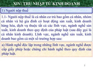 2
1) Người nộp thuế
XIV/ THU NHẬP TỪ KINH DOANH
1.1- Người nộp thuế là cá nhân cư trú bao gồm cá nhân, nhóm
cá nhân và hộ gia đình có hoạt động sản xuất, kinh doanh
hàng hóa, dịch vụ thuộc tất cả các lĩnh vực, ngành nghề sản
xuất, kinh doanh theo quy định của pháp luật (sau đây gọi là
cá nhân kinh doanh). Lĩnh vực, ngành nghề sản xuất, kinh
doanh bao gồm cả một số trường hợp sau:
a) Hành nghề độc lập trong những lĩnh vực, ngành nghề được
cấp giấy phép hoặc chứng chỉ hành nghề theo quy định của
pháp luật.
 