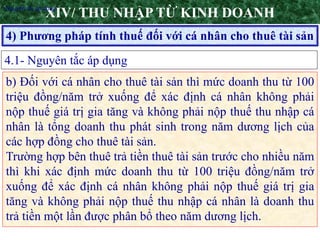 20
4) Phương pháp tính thuế đối với cá nhân cho thuê tài sản
XIV/ THU NHẬP TỪ KINH DOANH
4.1- Nguyên tắc áp dụng
•Nguyên tắc áp dụng
b) Đối với cá nhân cho thuê tài sản thì mức doanh thu từ 100
triệu đồng/năm trở xuống để xác định cá nhân không phải
nộp thuế giá trị gia tăng và không phải nộp thuế thu nhập cá
nhân là tổng doanh thu phát sinh trong năm dương lịch của
các hợp đồng cho thuê tài sản.
Trường hợp bên thuê trả tiền thuê tài sản trước cho nhiều năm
thì khi xác định mức doanh thu từ 100 triệu đồng/năm trở
xuống để xác định cá nhân không phải nộp thuế giá trị gia
tăng và không phải nộp thuế thu nhập cá nhân là doanh thu
trả tiền một lần được phân bổ theo năm dương lịch.
 