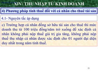 21
4) Phương pháp tính thuế đối với cá nhân cho thuê tài sản
XIV/ THU NHẬP TỪ KINH DOANH
4.1- Nguyên tắc áp dụng
•Nguyên tắc áp dụng
c) Trường hợp cá nhân đồng sở hữu tài sản cho thuê thì mức
doanh thu từ 100 triệu đồng/năm trở xuống để xác định cá
nhân không phải nộp thuế giá trị gia tăng, không phải nộp
thuế thu nhập cá nhân được xác định cho 01 người đại diện
duy nhất trong năm tính thuế.
 