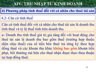 22
4) Phương pháp tính thuế đối với cá nhân cho thuê tài sản
XIV/ THU NHẬP TỪ KINH DOANH
4.2- Căn cứ tính thuế
•Nguyên tắc áp dụng
Căn cứ tính thuế đối với cá nhân cho thuê tài sản là doanh thu
tính thuế và tỷ lệ thuế tính trên doanh thu.
a- Doanh thu tính thuế giá trị gia tăng đối với hoạt động cho
thuê tài sản là doanh thu bao gồm thuế (trường hợp thuộc
diện chịu thuế) của số tiền bên thuê trả từng kỳ theo hợp
đồng thuê và các khoản thu khác không bao gồm khoản tiền
phạt, bồi thường mà bên cho thuê nhận được theo thỏa thuận
tại hợp đồng thuê.
 