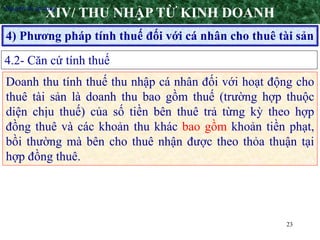 23
4) Phương pháp tính thuế đối với cá nhân cho thuê tài sản
XIV/ THU NHẬP TỪ KINH DOANH
4.2- Căn cứ tính thuế
•Nguyên tắc áp dụng
Doanh thu tính thuế thu nhập cá nhân đối với hoạt động cho
thuê tài sản là doanh thu bao gồm thuế (trường hợp thuộc
diện chịu thuế) của số tiền bên thuê trả từng kỳ theo hợp
đồng thuê và các khoản thu khác bao gồm khoản tiền phạt,
bồi thường mà bên cho thuê nhận được theo thỏa thuận tại
hợp đồng thuê.
 