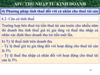 24
4) Phương pháp tính thuế đối với cá nhân cho thuê tài sản
XIV/ THU NHẬP TỪ KINH DOANH
4.2- Căn cứ tính thuế
•Nguyên tắc áp dụng
Trường hợp bên thuê trả tiền thuê tài sản trước cho nhiều năm
thì doanh thu tính thuế giá trị gia tăng và thuế thu nhập cá
nhân xác định theo doanh thu trả tiền một lần.
b) Tỷ lệ thuế tính trên doanh thu
- Tỷ lệ thuế giá trị gia tăng đối với hoạt động cho thuê tài sản
là 5%
- Tỷ lệ thuế thu nhập cá nhân đối với hoạt động cho thuê tài
sản là 5%
 