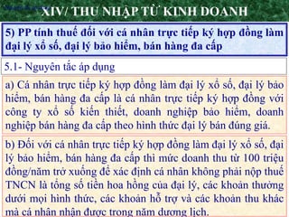 26
5) PP tính thuế đối với cá nhân trực tiếp ký hợp đồng làm
đại lý xổ số, đại lý bảo hiểm, bán hàng đa cấp
XIV/ THU NHẬP TỪ KINH DOANH
5.1- Nguyên tắc áp dụng
•Nguyên tắc áp dụng
a) Cá nhân trực tiếp ký hợp đồng làm đại lý xổ số, đại lý bảo
hiểm, bán hàng đa cấp là cá nhân trực tiếp ký hợp đồng với
công ty xổ số kiến thiết, doanh nghiệp bảo hiểm, doanh
nghiệp bán hàng đa cấp theo hình thức đại lý bán đúng giá.
b) Đối với cá nhân trực tiếp ký hợp đồng làm đại lý xổ số, đại
lý bảo hiểm, bán hàng đa cấp thì mức doanh thu từ 100 triệu
đồng/năm trở xuống để xác định cá nhân không phải nộp thuế
TNCN là tổng số tiền hoa hồng của đại lý, các khoản thưởng
dưới mọi hình thức, các khoản hỗ trợ và các khoản thu khác
mà cá nhân nhận được trong năm dương lịch.
 