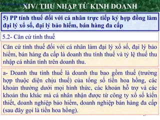 27
5) PP tính thuế đối với cá nhân trực tiếp ký hợp đồng làm
đại lý xổ số, đại lý bảo hiểm, bán hàng đa cấp
XIV/ THU NHẬP TỪ KINH DOANH
5.2- Căn cứ tính thuế
•Nguyên tắc áp dụng
Căn cứ tính thuế đối với cá nhân làm đại lý xổ số, đại lý bảo
hiểm, bán hàng đa cấp là doanh thu tính thuế và tỷ lệ thuế thu
nhập cá nhân tính trên doanh thu.
a- Doanh thu tính thuế là doanh thu bao gồm thuế (trường
hợp thuộc diện chịu thuế) của tổng số tiền hoa hồng, các
khoản thưởng dưới mọi hình thức, các khoản hỗ trợ và các
khoản thu khác mà cá nhân nhận được từ công ty xổ số kiến
thiết, doanh nghiệp bảo hiểm, doanh nghiệp bán hàng đa cấp
(sau đây gọi là tiền hoa hồng).
 