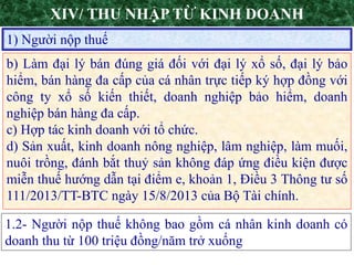 3
1) Người nộp thuế
XIV/ THU NHẬP TỪ KINH DOANH
b) Làm đại lý bán đúng giá đối với đại lý xổ số, đại lý bảo
hiểm, bán hàng đa cấp của cá nhân trực tiếp ký hợp đồng với
công ty xổ số kiến thiết, doanh nghiệp bảo hiểm, doanh
nghiệp bán hàng đa cấp.
c) Hợp tác kinh doanh với tổ chức.
d) Sản xuất, kinh doanh nông nghiệp, lâm nghiệp, làm muối,
nuôi trồng, đánh bắt thuỷ sản không đáp ứng điều kiện được
miễn thuế hướng dẫn tại điểm e, khoản 1, Điều 3 Thông tư số
111/2013/TT-BTC ngày 15/8/2013 của Bộ Tài chính.
1.2- Người nộp thuế không bao gồm cá nhân kinh doanh có
doanh thu từ 100 triệu đồng/năm trở xuống
 