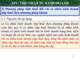 4
2) Phương pháp tính thuế đối với cá nhân kinh doanh
nộp thuế theo phương pháp khoán
XIV/ THU NHẬP TỪ KINH DOANH
2.1- Nguyên tắc áp dụng
•Nguyên tắc áp dụng
a) Cá nhân kinh doanh nộp thuế theo phương pháp khoán
(sau đây gọi là cá nhân nộp thuế khoán) là cá nhân kinh
doanh có phát sinh doanh thu từ kinh doanh hàng hóa, dịch
vụ thuộc tất cả các lĩnh vực, ngành nghề sản xuất, kinh doanh
trừ cá nhân kinh doanh nộp thuế theo từng lần phát sinh, cá
nhân cho thuê tài sản, cá nhân trực tiếp ký hợp đồng làm đại
lý xổ số, đại lý bảo hiểm, bán hàng đa cấp
 