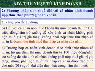 5
2) Phương pháp tính thuế đối với cá nhân kinh doanh
nộp thuế theo phương pháp khoán
XIV/ THU NHẬP TỪ KINH DOANH
2.1- Nguyên tắc áp dụng
•Nguyên tắc áp dụng
b) Đối với cá nhân nộp thuế khoán thì mức doanh thu từ 100
triệu đồng/năm trở xuống để xác định cá nhân không phải
nộp thuế giá trị gia tăng, không phải nộp thuế thu nhập cá
nhân là doanh thu tính thuế thu nhập cá nhân của năm.
c) Trường hợp cá nhân kinh doanh theo hình thức nhóm cá
nhân, hộ gia đình thì mức doanh thu từ 100 triệu đồng/năm
trở xuống để xác định cá nhân không phải nộp thuế giá trị gia
tăng, không phải nộp thuế thu nhập cá nhân được xác định
cho một (01) người đại diện duy nhất trong năm tính thuế.
 