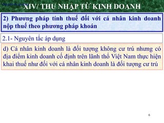 6
2) Phương pháp tính thuế đối với cá nhân kinh doanh
nộp thuế theo phương pháp khoán
XIV/ THU NHẬP TỪ KINH DOANH
2.1- Nguyên tắc áp dụng
•Nguyên tắc áp dụng
d) Cá nhân kinh doanh là đối tượng không cư trú nhưng có
địa điểm kinh doanh cố định trên lãnh thổ Việt Nam thực hiện
khai thuế như đối với cá nhân kinh doanh là đối tượng cư trú
 