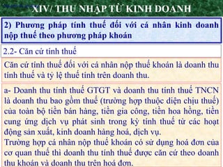 7
2) Phương pháp tính thuế đối với cá nhân kinh doanh
nộp thuế theo phương pháp khoán
XIV/ THU NHẬP TỪ KINH DOANH
2.2- Căn cứ tính thuế
•Nguyên tắc áp dụng
Căn cứ tính thuế đối với cá nhân nộp thuế khoán là doanh thu
tính thuế và tỷ lệ thuế tính trên doanh thu.
a- Doanh thu tính thuế GTGT và doanh thu tính thuế TNCN
là doanh thu bao gồm thuế (trường hợp thuộc diện chịu thuế)
của toàn bộ tiền bán hàng, tiền gia công, tiền hoa hồng, tiền
cung ứng dịch vụ phát sinh trong kỳ tính thuế từ các hoạt
động sản xuất, kinh doanh hàng hoá, dịch vụ.
Trường hợp cá nhân nộp thuế khoán có sử dụng hoá đơn của
cơ quan thuế thì doanh thu tính thuế được căn cứ theo doanh
thu khoán và doanh thu trên hoá đơn.
 
