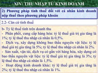 8
2) Phương pháp tính thuế đối với cá nhân kinh doanh
nộp thuế theo phương pháp khoán
XIV/ THU NHẬP TỪ KINH DOANH
2.2- Căn cứ tính thuế
•Nguyên tắc áp dụng
b- Tỷ lệ thuế tính trên doanh thu
- Phân phối, cung cấp hàng hóa: tỷ lệ thuế giá trị gia tăng là
1%; tỷ lệ thuế thu nhập cá nhân là 0,5%.
- Dịch vụ, xây dựng không bao thầu nguyên vật liệu: tỷ lệ
thuế giá trị gia tăng là 5%; tỷ lệ thuế thu nhập cá nhân là 2%.
- Sản xuất, vận tải, dịch vụ có gắn với hàng hóa, xây dựng có
bao thầu nguyên vật liệu: tỷ lệ thuế giá trị gia tăng là 3%; tỷ
lệ thuế thu nhập cá nhân là 1,5%.
- Hoạt động kinh doanh khác: tỷ lệ thuế giá trị gia tăng là
2%; tỷ lệ thuế thu nhập cá nhân là 1%.
 