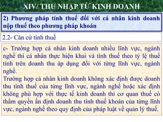 9
2) Phương pháp tính thuế đối với cá nhân kinh doanh
nộp thuế theo phương pháp khoán
XIV/ THU NHẬP TỪ KINH DOANH
2.2- Căn cứ tính thuế
•Nguyên tắc áp dụng
c- Trường hợp cá nhân kinh doanh nhiều lĩnh vực, ngành
nghề thì cá nhân thực hiện khai và tính thuế theo tỷ lệ thuế
tính trên doanh thu áp dụng đối với từng lĩnh vực, ngành
nghề.
Trường hợp cá nhân kinh doanh không xác định được doanh
thu tính thuế của từng lĩnh vực, ngành nghề hoặc xác định
không phù hợp với thực tế kinh doanh thì cơ quan thuế có
thẩm quyền ấn định doanh thu tính thuế khoán của từng lĩnh
vực, ngành nghề theo quy định của pháp luật về quản lý thuế.
 