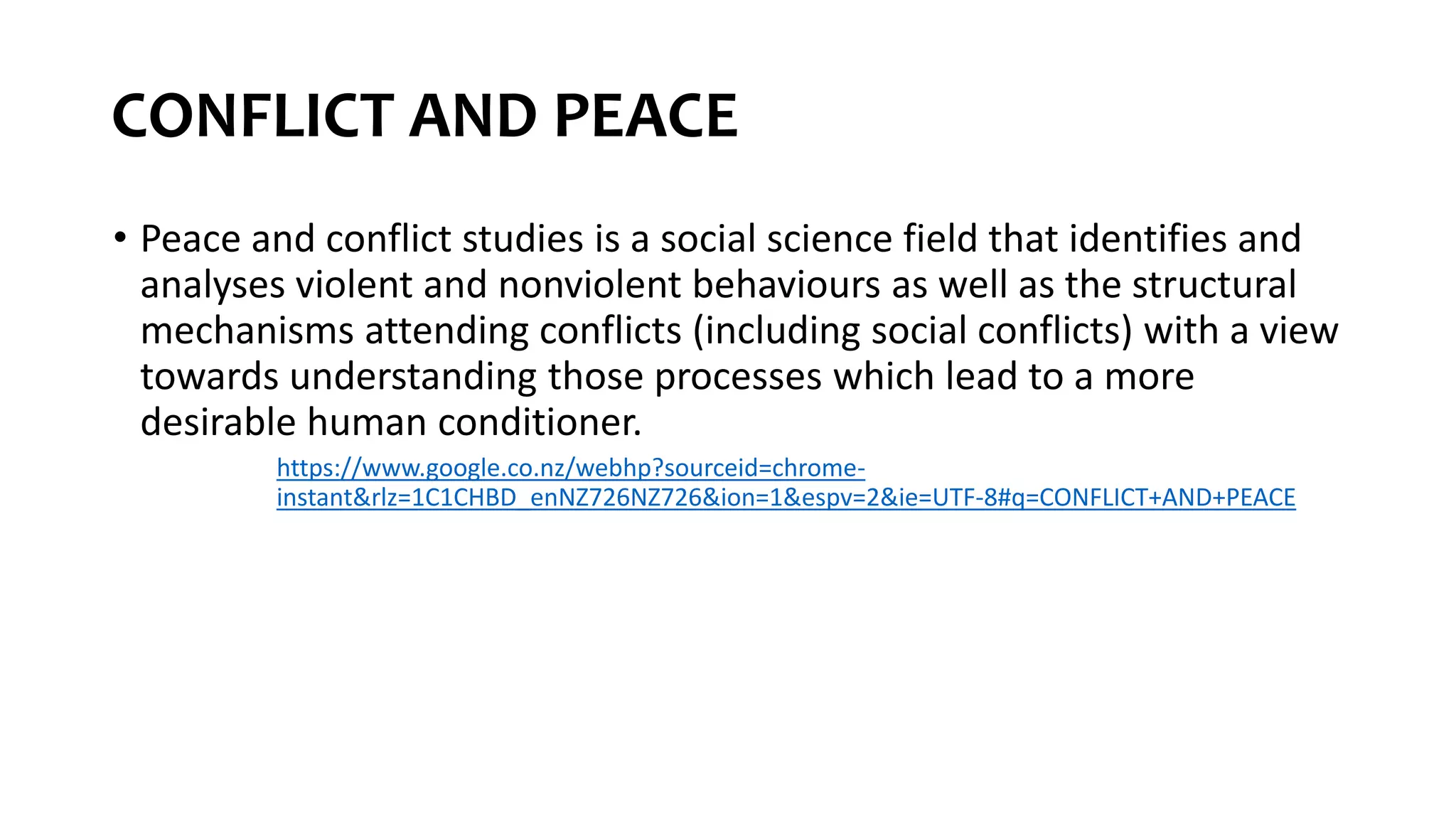 CONFLICT AND PEACE
• Peace and conflict studies is a social science field that identifies and
analyses violent and nonviolent behaviours as well as the structural
mechanisms attending conflicts (including social conflicts) with a view
towards understanding those processes which lead to a more
desirable human conditioner.
https://www.google.co.nz/webhp?sourceid=chrome-
instant&rlz=1C1CHBD_enNZ726NZ726&ion=1&espv=2&ie=UTF-8#q=CONFLICT+AND+PEACE