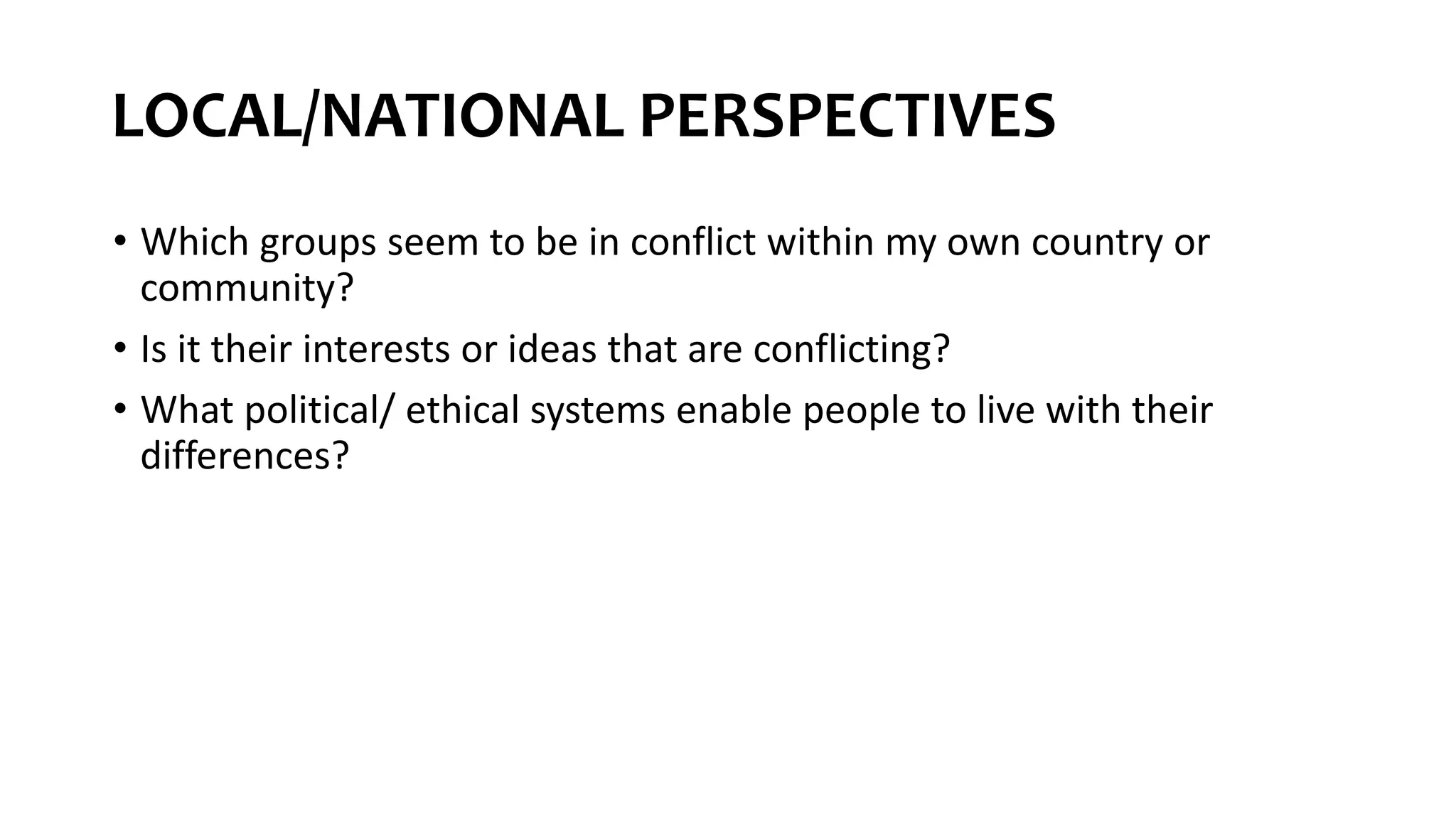 LOCAL/NATIONAL PERSPECTIVES
• Which groups seem to be in conflict within my own country or
community?
• Is it their interests or ideas that are conflicting?
• What political/ ethical systems enable people to live with their
differences?
