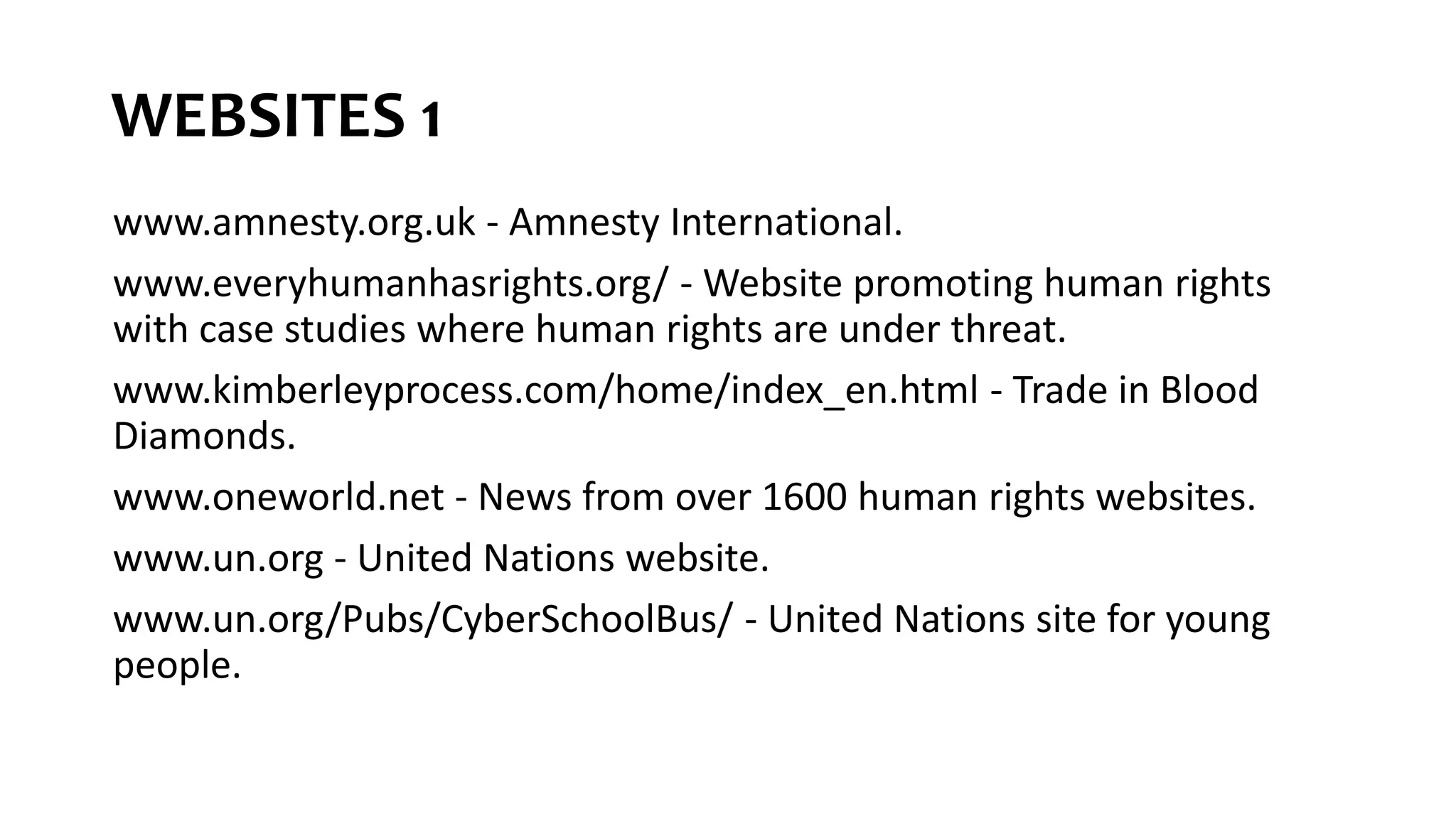 WEBSITES 1
www.amnesty.org.uk - Amnesty International.
www.everyhumanhasrights.org/ - Website promoting human rights
with case studies where human rights are under threat.
www.kimberleyprocess.com/home/index_en.html - Trade in Blood
Diamonds.
www.oneworld.net - News from over 1600 human rights websites.
www.un.org - United Nations website.
www.un.org/Pubs/CyberSchoolBus/ - United Nations site for young
people.