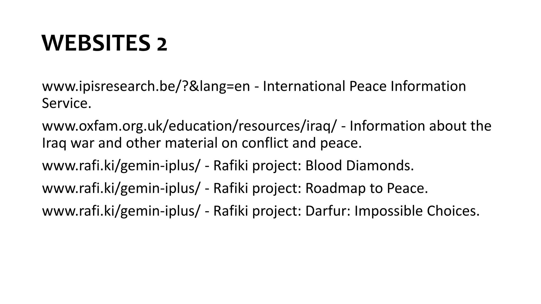 WEBSITES 2
www.ipisresearch.be/?&lang=en - International Peace Information
Service.
www.oxfam.org.uk/education/resources/iraq/ - Information about the
Iraq war and other material on conflict and peace.
www.rafi.ki/gemin-iplus/ - Rafiki project: Blood Diamonds.
www.rafi.ki/gemin-iplus/ - Rafiki project: Roadmap to Peace.
www.rafi.ki/gemin-iplus/ - Rafiki project: Darfur: Impossible Choices.