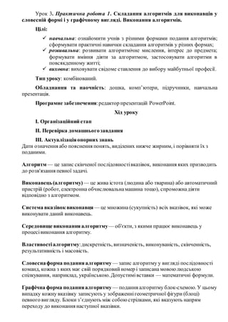 Урок 3. Практична робота 1. Складання алгоритмів для виконавців у
словесній формі і у графічному вигляді. Виконання алгоритмів.
Цілі:
 навчальна: ознайомити учнів з різними формами подання алгоритмів;
сформувати практичні навички складання алгоритмів у різних формах;
 розвивальна: розвивати алгоритмічне мислення, інтерес до предмета;
формувати вміння діяти за алгоритмом, застосовувати алгоритми в
повсякденному житті;
 виховна: виховувати свідоме ставлення до вибору майбутньої професії.
Тип уроку: комбінований.
Обладнання та наочність: дошка, комп’ютери, підручники, навчальна
презентація.
Програмне забезпечення:редактор презентацій PowerPoint.
Хід уроку
І. Організаційний етап
ІІ. Перевірка домашньогозавдання
ІІІ. Актуалізаціяопорних знань
Дати означення або пояснення понять, виділених нижче жирним, і порівняти їх з
поданими.
Алгоритм — це запис скінченої послідовностівказівок, виконання яких призводить
до розв'язання певної задачі.
Виконавець(алгоритму) — це жива істота (людина або тварина) або автоматичний
пристрій (робот, електронна обчислювальнамашина тощо), спроможнадіяти
відповідно з алгоритмом.
Система вказівок виконавця — це множина (сукупність) всіх вказівок, які може
виконувати даний виконавець.
Середовище виконання алгоритму— об'єкти, з якими працює виконавець у
процесівиконання алгоритму.
Властивостіалгоритму:дискретність, визначеність, виконуваність, скінченність,
результативність і масовість.
Словеснаформа поданняалгоритму — запис алгоритму у вигляді послідовності
команд, кожна з яких має свій порядковийномер і записана мовою людською
спілкування, наприклад, українською. Допустимівставки — математичні формули.
Графічна форма поданняалгоритму — подання алгоритму блок-схемою. У цьому
випадку кожну вказівку записують у зображеннігеометричної фігури (блоці)
певного вигляду. Блоки з’єднують між собою стрілками, які вказують напрям
переходу до виконання наступної вказівки.
 
