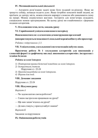 IV. Мотиваціянавчальної діяльності
— Алгоритм розв’язання задачі може бути поданий по-різному. Якщо ви
тренуєте собаку, команди подаєте усно. Якщо потрібно пояснити іншій людині, як
проїхати до центру міста, можна описати маршрут словесно або намалювати схему
на папері. Можна скористатися жестами. Алгоритм для комп’ютера складають
спеціальною мовою програмування. На цьому уроці ми ознайомимося з формами
подання алгоритмів.
V. Оголошення теми, мети, завдань уроку
VI. Сприйманняй усвідомленняновогоматеріалу
Поясненнявчителяз елементами демонстрування презентації
(використовуютьсяможливостілокальноїмережікабінетуабо проектор)
Робота з підручником:§ 3.
VII. Усвідомлення, узагальненняісистематизація набутихзнань
Практична робота № 1 «складання алгоритмів для виконавців у
словесній формі і в графічному вигляді. виконання алгоритмів». інструктаж з
техніки безпеки
Робота за комп’ютером
1) Повторення правилбезпечної поведінки за комп’ютером.
2) Інструктаж учителя.
Підручник ст. 22-24
3) Практичнаробота за комп’ютерами.
4) Вправи для очей.
VІІI. Домашнє завдання
Підручник ст. 22-24
VІIІ. Підсумки уроку
Варіант А
— Чи задоволеніви своєюроботою?
— З яким настроєм ви працювали на уроці?
— Що вам запам’яталось на уроці?
— Де вам стануть у пригодінабуті знання?
Варіант Б
Завдання за підручником
ІХ. Оцінюванняроботи учнів
 