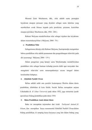 10
Menurut Zaini Muchtarom, dkk., nilai adalah suatu perangkat
keyakinan ataupun perasaan yang diyakini sebagai suatu identitas yang
memberikan corak khusus kepada pola pemikiran, perasaan, ketertiban
maupun perilaku( Muchtarom, dkk, 1984 : 260 ).
Rahmat Mulyana mendefinisikan nilai sebagai rujukan dan keyakinan
dalam menentukanpilihan ( Mulyana, 2004 : 78 ).
c. Pendidikan Nilai
Sebagaimana dikutip oleh Rahmat Mulyana, Sastrapratedja mengatakan
bahwa pendidikan nilai adalah penanaman dan pengembangan nilai-nilai pada
diri seseorang ( Mulyana, 2004 : 119 ).
Dalam pengertian yang hampir sama Mardiatmadja mendefinisikan
pendidikan nilai sebagai bantuan terhadap peserta didik agar menyadari dan
mengalami nilai-nilai serta menempatkannya secara integral dalam
keseluruhan hidupnya.
2. Abdullah Nashih Ulwan
Beliau adalah salah satu pemikir kontemporer Muslim dalam dunia
pendidikan, dilahirkan di kota Halab, Suriah. Beliau merupakan sarjana
Ushuluddin di Al Azhar University pada tahun 1952, juga menerima ijazah
spesialisasi bidang pendidikan pada tahun 1954.
3. Buku Pendidikan Anak dalam Islam
Buku ini merupakan terjemahan dari kitab Tarbiyatul Aulaad fil
Islaam, dan merupakan karya monumental Abdullah Nashih Ulwan dalam
bidang pendidikan, di samping karya-karyanya yang lain dalam bidang yang
 