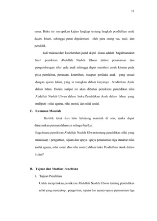 11
sama. Buku ini merupakan kajian lengkap tentang langkah pendidikan anak
dalam Islam, sehingga patut dipedomani oleh para orang tua, wali, dan
pendidik.
Jadi maksud dari keseluruhan judul skipsi diatas adalah bagaimanakah
hasil pemikiran Abdullah Nashih Ulwan dalam penanaman dan
pengembangan nilai pada anak sehingga dapat memberi corak khusus pada
pola pemikiran, perasaan, ketertiban, maupun perilaku anak yang sesuai
dengan ajaran Islam, yang ia tuangkan dalam karyanya Pendidikan Anak
dalam Islam. Dalam skripsi ini akan dibahas pemikiran pendidikan nilai
Abdullah Nashih Ulwan dalam buku Pendidikan Anak dalam Islam yang
meliputi : nilai agama, nilai moral, dan nilai sosial.
C. Rumusan Masalah
Bertitik tolak dari latar belakang masalah di atas, maka dapat
dirumuskan permasalahannya sebagai berikut:
Bagaimana pemikiran Abdullah Nashih Ulwan tentang pendidikan nilai yang
mencakup : pengertian, tujuan dan upaya-upaya penanaman tiga struktur nilai
(nilai agama, nilai moral dan nilai sosial) dalam buku Pendidikan Anak dalam
Islam?
D. Tujuan dan Manfaat Penelitian
1. Tujuan Penelitian
Untuk menjelaskan pemikiran Abdullah Nashih Ulwan tentang pendidikan
nilai yang mencakup : pengertian, tujuan dan upaya-upaya penanaman tiga
 