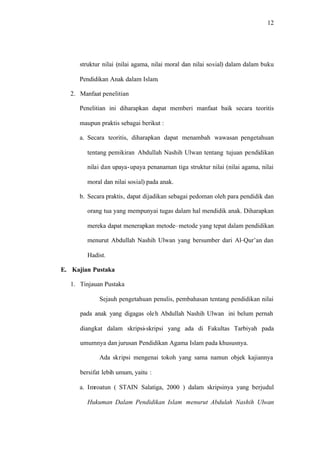 12
struktur nilai (nilai agama, nilai moral dan nilai sosial) dalam dalam buku
Pendidikan Anak dalam Islam.
2. Manfaat penelitian
Penelitian ini diharapkan dapat memberi manfaat baik secara teoritis
maupun praktis sebagai berikut :
a. Secara teoritis, diharapkan dapat menambah wawasan pengetahuan
tentang pemikiran Abdullah Nashih Ulwan tentang tujuan pendidikan
nilai dan upaya-upaya penanaman tiga struktur nilai (nilai agama, nilai
moral dan nilai sosial) pada anak.
b. Secara praktis, dapat dijadikan sebagai pedoman oleh para pendidik dan
orang tua yang mempunyai tugas dalam hal mendidik anak. Diharapkan
mereka dapat menerapkan metode–metode yang tepat dalam pendidikan
menurut Abdullah Nashih Ulwan yang bersumber dari Al–Qur’an dan
Hadist.
E. Kajian Pustaka
1. Tinjauan Pustaka
Sejauh pengetahuan penulis, pembahasan tentang pendidikan nilai
pada anak yang digagas oleh Abdullah Nashih Ulwan ini belum pernah
diangkat dalam skripsi-skripsi yang ada di Fakultas Tarbiyah pada
umumnya dan jurusan Pendidikan Agama Islam pada khususnya.
Ada skripsi mengenai tokoh yang sama namun objek kajiannya
bersifat lebih umum, yaitu :
a. Imroatun ( STAIN Salatiga, 2000 ) dalam skripsinya yang berjudul
Hukuman Dalam Pendidikan Islam menurut Abdulah Nashih Ulwan
 