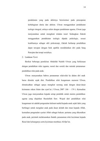 14
pendekatan yang pada akhirnya berorientasi pada pencapaian
kebahagiaan dunia dan akhirat. Ulwan menggunakan pendekatan
teologis integral, artinya selain dengan pendekatan agama, Ulwan juga
menyarankan untuk mengikuti teladan rasul. Sedangkan Zakiah
menggunakan pendekatan teologis dipadu psikologis, sesuai
keahliannya sebagai ahli psikoterapi, Zakiah berharap pendidikan
dapat tercapai dengan baik apabila mendekatkan diri pada Sang
Pencipta dan terapi sosialnya.
2. Landasan Teori
Berikut beberapa pemikiran Abdullah Nashih Ulwan yang berkenaan
dengan pendidikan nilai (agama, moral dan sosial) dan metode penanaman
pendidikan nilai pada anak.
Ulwan menyarankan bahwa penanaman nilai-nilai ke dalam diri anak
harus dimulai sejak dini. Pendidikan nilai keagamaan menurut Ulwan,
dimaksudkan sebagai upaya mengikat seorang anak dengan dasar-dasar
keimanan rukun Islam dan syari’at ( Ulwan, 2007 :166 – 174 ). Kemudian
Ulwan juga menyarankan kepada setiap pendidik untuk meniru pendidikan
agama yang diajarkan Rasulullah Saw. Wujud dari pendidikan nilai
keagamaan ini adalah pengenalan kalimat tauhid kepada anak sejak lahir yang
berfungsi untuk mengikat anak pada dasar akidah dan iman kepada Allah,
kemudian pengenalan syariat Allah sebagai hukum pertama yang dikenalkan
pada anak, perintah melaksanakan ibadah, penanaman nilai kecintaan kepada
Rasul dan keluarganya serta kecintaan membaca AI-Qur’an.
 