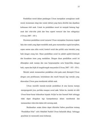 15
Pendidikan moral dalam pandangan Ulwan merupakan serangkaian sendi
moral, keutamaan sikap dan watak (tabiat) yang harus dimiliki dan dijadikan
kebiasaan oleh anak. Untuk itu pendidikan moral ini menjadi benteng bagi
anak dari sifat-sifat jelek dan hina seperti mencuri dan lain sebagainya
( Ulwan, 2007 : 193 ).
Eksistensi pendidikan sosial menurut Ulwan merupakan fenomena tingkah
laku dan watak yang dapat mendidik anak guna menunaikan segala kewajiban,
sopan santun atau etika sosial, kontrol sosial dan politik serta interaksi yang
baik dengan orang lain. Dasar pendidikan sosial itu adalah aqidah lslamiyah
dan kesadaran iman yang mendalam. Dengan dasar pendidikan sosial ini
diharapkan anak mampu dan mau berpenampilan serta berperilaku dengan
baik, sopan dan bijak di tengah-tengah masyarakat (Ulwan, 2007 : 435 - 436 ).
Metode untuk menanamkan pendidikan nilai pada anak ditempuh Ulwan
dengan cara pembiasaan, keteladanan dan masih banyak lagi metode yang
ditawarkan Ulwan guna membentuk akhlak anak.
Ulwan memilih metode-metode pendidikan di atas karena mampu
mempengaruhi jiwa, perilaku maupun sosial anak. Selain itu, metode ini oleh
Ulwan benar-benar didasarkan kepada Al-Qur’an dan Sunnah Nabi sehingga
tidak dapat diragukan lagi keampuhannya dalam membentuk dan
menanamkan nilai-nilai dalam diri seorang anak.
Berdasarkan uraian diatas dapat diketahui bahwa penelitian tentang
“Pendidikan Nilai” oleh Abdullah Nashih Ulwan belumlah dikaji. Sehingga
penelitian ini memenuhi unsur kebaruan.
 