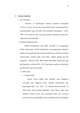 16
F. Metode Penelitian
1. Jenis Penelitian
Penelitian ini digolongkan kedalam penelitian kepustakaan
( library research ) karena data yang diteliti berupa naskah-naskah atau
majalah-majalah yang bersumber dari khazanah kepustakaan ( Nazir,
1988 : 64). Untuk itu, data yang akan diambil sepenuhnya barasal dari
kepustakaan atau buku-buku.
2. Metode Pengumpulan Data
Metode pengumpulan data dalam penelitian ini menggunakan
metode dokumentasi. Metode dokumentasi atau pengumpulan dokumen
adalah cara pengumpulan data mengenai hal-hal atau variabel yang berupa
catatan-catatan, transkip, buku, surat kabar, majalah, agenda, dan lain
sebagainya ( Arikunto, 1996: 200). Sumber data adalah subyek dari mana
data diperoleh ( Arikunto,1996 : 102). Data dalam penelitian ini diperoleh
dari data primer dan data sekunder.
a. Sumber Data
1. Sumber Primer
Sumber Primer adalah suatu informasi yang mempunyai
wewenang dan tanggung jawab terhadap pengumpulan dan
penyimpanan data ( Ali, 1984 : 42 ). Sumber primer penelitian ini
adalah buku yang berjudul Pendidikan Anak Dalam Islam karya
Abdullah Nashih Ulwan, yang mempunyai judul asli Tarbiyatul
Aulaad fil Islaam diterjemahkan oleh Jamaluddin Miri dan diterbitkan
 