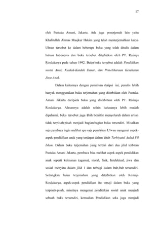 17
oleh Pustaka Amani, Jakarta. Ada juga penerjemah lain yaitu
Khalilullah Ahmas Masjkur Hakim yang telah menterjemahkan karya
Ulwan tersebut ke dalam beberapa buku yang telah ditulis dalam
bahasa Indonesia dan buku tersebut diterbitkan oleh PT. Remaja
Rosdakarya pada tahun 1992. Buku-buku tersebut adalah Pendidikan
sosial Anak, Kaidah-Kaidah Dasar, dan Pemeliharaan Kesehatan
Jiwa Anak.
Dalam kaitannya dengan penulisan skripsi ini, penulis lebih
banyak menggunakan buku terjemahan yang diterbitkan oleh Pustaka
Amani Jakarta daripada buku yang diterbitkan oleh PT. Remaja
Rosdakarya. Alasannya adalah selain bahasanya lebih mudah
dipahami, buku tersebut juga lebih bersifat menyeluruh dalam artian
tidak terpisah-pisah menjadi bagian-bagian buku tersendiri. Misalkan
saja pembaca ingin melihat apa saja pemikiran Ulwan mengenai aspek-
aspek pendidikan anak yang terdapat dalam kitab Tarbiyatul Aulad Fil
Islam. Dalam buku terjemahan yang terdiri dari dua jilid terbitan
Pustaka Amani Jakarta, pembaca bisa melihat aspek-aspek pendidikan
anak seperti keimanan (agama), moral, fisik, Intelektual, jiwa dan
sosial menyatu dalam jilid 1 dan terbagi dalam bab-bab tersendiri.
Sedangkan buku terjemahan yang diterbitkan oleh Remaja
Rosdakarya, aspek-aspek pendidikan itu tersaji dalam buku yang
terpisah-pisah, misalnya mengenai pendidikan sosial anak menjadi
sebuah buku tersendiri, kemudian Pendidikan seks juga menjadi
 