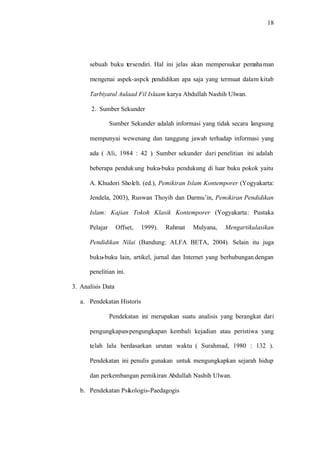 18
sebuah buku tersendiri. Hal ini jelas akan mempersukar pemahaman
mengenai aspek-aspck pendidikan apa saja yang termuat dalam kitab
Tarbiyatul Aulaad Fil Islaam karya Abdullah Nashih Ulwan.
2. Sumber Sekunder
Sumber Sekunder adalah informasi yang tidak secara langsung
mempunyai wewenang dan tanggung jawab terhadap informasi yang
ada ( Ali, 1984 : 42 ). Sumber sekunder dari penelitian ini adalah
beberapa pendukung buku-buku pendukung di luar buku pokok yaitu
A. Khudori Sholeh. (ed.), Pemikiran Islam Kontemporer (Yogyakarta:
Jendela, 2003), Ruswan Thoyib dan Darmu’in, Pemikiran Pendidikan
Islam: Kajian Tokoh Klasik Kontemporer (Yogyakarta: Pustaka
Pelajar Offset, 1999). Rahmat Mulyana, Mengartikulasikan
Pendidikan Nilai (Bandung: ALFA BETA, 2004). Selain itu juga
buku-buku lain, artikel, jurnal dan Internet yang berhubungan dengan
penelitian ini.
3. Analisis Data
a. Pendekatan Historis
Pendekatan ini merupakan suatu analisis yang berangkat dari
pengungkapan-pengungkapan kembali kejadian atau peristiwa yang
telah lalu berdasarkan urutan waktu ( Surahmad, 1980 : 132 ).
Pendekatan ini penulis gunakan untuk mengungkapkan sejarah hidup
dan perkembangan pemikiran Abdullah Nashih Ulwan.
b. Pendekatan Psikologis-Paedagogis
 