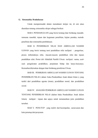 20
G. Sistematika Pembahasan
Untuk mempermudah dalam memahami skripsi ini, di sini akan
diuraikan tentang sistematika skripsi sebagai berikut:
BAB I. PENDAHULUAN yang berisi tentang latar belakang masalah.
rumusan masalah, tujuan dan kegunaan penelitian, kajian pustaka, metode
penelitian dan sistematika pembahasan.
BAB II. PENDIDIKAN NILAI DAN ABDULLAH NASHIH
ULWAN yang berisi tentang teori pendidikan nilai meliputi : pengertian,
proses terbentuknya nilai, macam-macam pendidikan nilai dan tujuan
pendidikan nilai. Potret diri Abdullah Nashih Ulwan meliputi :nama, asal-
usul. pengalaman pendidikan, perjalanan hidup dan karya-karyanya.
Kemudianditeruskan dengan latar belakang pemikiran Ulwan.
BAB III. PEMIKIRAN ABDULLAH NASHIH ULWAN TENTANG
PENDIDIKAN NILAI ( dalam buku Penduidikan Anak dalam Islam ), yang
terdiri dari pendidikan agama (iman), pendidikan moral, dan pendidikan
sosial.
BAB IV. ANALISIS PEMIKIRAN ABDULLAH NASHIH ULWAN
TENTANG PENDIDIKAN NILAI (dalam buku Penduidikan Anak dalam
Islam), meliputi : tujuan dan upaya untuk menanamkan jenis pendidikan
tersebut.
BAB V. PENUTUP yang terdiri dari kesimpulan, saran-saran dan
kata penutup daripenyusun.
 