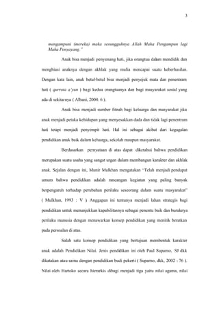 3
mengampuni (mereka) maka sesungguhnya Allah Maha Pengampun lagi
Maha Penyayang.”
Anak bisa menjadi penyenang hati, jika orangtua dalam mendidik dan
menghiasi anaknya dengan akhlak yang mulia mencapai suatu keberhasilan.
Dengan kata lain, anak betul-betul bisa menjadi penyejuk mata dan penentram
hati ( qurrota a’yun ) bagi kedua orangtuanya dan bagi masyarakat sosial yang
ada di sekitarnya ( Albani, 2004: 6 ).
Anak bisa menjadi sumber fitnah bagi keluarga dan masyarakat jika
anak menjadi petaka kehidupan yang menyesakkan dada dan tidak lagi penentram
hati tetapi menjadi penyempit hati. Hal ini sebagai akibat dari kegagalan
pendidikan anak baik dalam keluarga, sekolah maupun masyarakat.
Berdasarkan pernyataan di atas dapat diketahui bahwa pendidikan
merupakan suatu usaha yang sangat urgen dalam membangun karakter dan akhlak
anak. Sejalan dengan ini, Munir Mulkhan mengatakan “Telah menjadi pendapat
umum bahwa pendidikan adalah rancangan kegiatan yang paling banyak
berpengaruh terhadap perubahan perilaku seseorang dalam suatu masyarakat”
( Mulkhan, 1993 : V ). Anggapan ini tentunya menjadi lahan strategis bagi
pendidikan untuk menunjukkan kapabilitasnya sebagai penentu baik dan buruknya
perilaku manusia dengan menawarkan konsep pendidikan yang menitik beratkan
pada persoalan di atas.
Salah satu konsep pendidikan yang bertujuan membentuk karakter
anak adalah Pendidikan Nilai. Jenis pendidikan ini oleh Paul Suparno, SJ dkk
dikatakan atau sama dengan pendidikan budi pekerti ( Suparno, dkk, 2002 : 76 ).
Nilai oleh Hartoko secara hierarkis dibagi menjadi tiga yaitu nilai agama, nilai
 