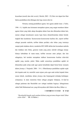 4
kesusilaan (moral) dan nilai sosial ( Sholeh, 2003 : 35) Dari sini dapat kita lihat
bahwa pendidikan nilai dibangun dari tiga sistem nilai ini.
Pertama, tentang pendidikan agama. Inti agama adalah iman ( Tafsir,
1996 : 4 ). Aqidah atau keimanan merupakan ajaran yang sangat mendasar dalam
agama Islam yang tidak cukup diucapkan dalam lisan dan dibenarkan dalam hati,
namun sebagai konsekuensi secara logis harus dimanifestasikan dalam bentuk
tingkah laku keseharian. Kemerosotan–kemerosotan kualitas diri, seperti terlibat
sebagai pecandu narkoba, terlibat dalam perilaku seks bebas yang ironisnya
sampai pada tindakan aborsi, menderita HIV/AIDS akibat dari kecanduan narkoba
dan tindakan seks bebas, generasi muda yang putus sekolah sehingga meraja
lelanya kebodohan di mana–mana, terlibat tawuran antar pelajar, dan lain
sebagainya, hal tersebut merupakan indikasi kemerosotan kualitas nilai-nilai
aqidah yang mereka yakini. Maka sudah semestinya pendidikan aqidah ini
ditanamkan pada setiap anak agar ajaran ketauhidan dapat benar-benar menyatu
dalam jiwanya ( Nurjanah, 2006 : 5-6 ). Diberikannya pendidikan aqidah sejak
dini kepada anak ini, memiliki suatu tujuan yaitu agar anak terikat kepada Islam
secara kokoh, membekas dalam jiwanya dan berpengaruh terhadap kehidupan
selanjutnya. Ia akan menerima Islam sebagai pengatur hidupnya, A1-Qur’an
sebagai pedoman dan Rasulullah saw sebagai tauladan baginya. Sebagaimana
sabda Nabi Muhammad saw yang diriwayatkan oleh Hakim dan lbnu Abbas r.a:
????T?????? ????? ???????????????????????????????????????????
“Bacakanlah kepada anak-anakmu kalimat yang pertama dengan tiada Tuhan
selain Allah”. HR. Al Hakim )
 