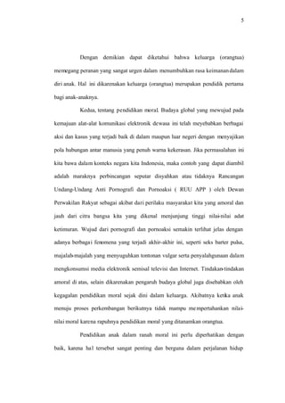 5
Dengan demikian dapat diketahui bahwa keluarga (orangtua)
memegang peranan yang sangat urgen dalam menumbuhkan rasa keimanandalam
diri anak. Hal ini dikarenakan keluarga (orangtua) merupakan pendidik pertama
bagi anak-anaknya.
Kedua, tentang pendidikan moral. Budaya global yang mewujud pada
kemajuan alat-alat komunikasi elektronik dewasa ini telah meyebabkan berbagai
aksi dan kasus yang terjadi baik di dalam maupun luar negeri dengan menyajikan
pola hubungan antar manusia yang penuh warna kekerasan. Jika permasalahan ini
kita bawa dalam konteks negara kita Indonesia, maka contoh yang dapat diambil
adalah maraknya perbincangan seputar disyahkan atau tidaknya Rancangan
Undang-Undang Anti Pornografi dan Pornoaksi ( RUU APP ) oleh Dewan
Perwakilan Rakyat sebagai akibat dari perilaku masyarakat kita yang amoral dan
jauh dari citra bangsa kita yang dikenal menjunjung tinggi nilai-nilai adat
ketimuran. Wujud dari pornografi dan pornoaksi semakin terlihat jelas dengan
adanya berbagai fenomena yang terjadi akhir-akhir ini, seperti seks barter pulsa,
majalah-majalah yang menyuguhkan tontonan vulgar serta penyalahgunaan dalam
mengkonsumsi media elektronik semisal televisi dan Internet. Tindakan-tindakan
amoral di atas, selain dikarenakan pengaruh budaya global juga disebabkan oleh
kegagalan pendidikan moral sejak dini dalam keluarga. Akibatnya ketika anak
menuju proses perkembangan berikutnya tidak mampu mempertahankan nilai-
nilai moral karena rapuhnya pendidikan moral yang ditanamkan orangtua.
Pendidikan anak dalam ranah moral ini perlu diperhatikan dengan
baik, karena hal tersebut sangat penting dan berguna dalam perjalanan hidup
 