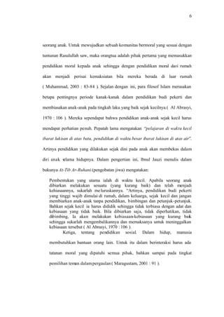 6
seorang anak. Untuk mewujudkan sebuah komunitas bermoral yang sesuai dengan
tuntunan Rasulullah saw, maka orangtua adalah pihak pertama yang memasukkan
pendidikan moral kepada anak sehingga dengan pendidikan moral dari rumah
akan menjadi perisai kemaksiatan bila mereka berada di luar rumah
( Muhammad, 2003 : 83-84 ). Sejalan dengan ini, para filosof Islam merasakan
betapa pentingnya periode kanak-kanak dalam pendidikan budi pekerti dan
membiasakan anak-anak pada tingkah laku yang baik sejak kecilnya.( Al Abrasyi,
1970 : 106 ). Mereka sependapat bahwa pendidikan anak-anak sejak kecil harus
mendapat perhatian penuh. Pepatah lama mengatakan “pelajaran di waktu kecil
ibarat lukisan di atas batu, pendidikan di waktu besar ibarat lukisan di atas air”.
Artinya pendidikan yang dilakukan sejak dini pada anak akan membekas dalam
diri anak selama hidupnya. Dalam pengertian ini, lbnul Jauzi menulis dalam
bukunya At-Tib Ar-Ruhani (pengobatan jiwa) mengatakan:
Pembentukan yang utama ialah di waktu kecil. Apabila seorang anak
dibiarkan melakukan sesuatu (yang kurang baik) dan telah menjadi
kehiasaannya, sukarlah meluruskannya. “Artinya, pendidikan budi pekerti
yang tinggi wajib dimulai di rumah, dalam keluarga, sejak kecil dan jangan
membiarkan anak-anak tanpa pendidikan, bimbingan dan petunjuk-petunjuk.
Bahkan sejak kecil ia harus dididik sehingga tidak terbiasa dengan adat dan
kebiasaan yang tidak baik. Bila dibiarkan saja, tidak diperhatikan, tidak
dibimbing, Ia akan melakukan kebiasaan-kebiasaan yang kurang baik
sehingga sukarlah mengembalikannya dan memaksanya untuk meninggalkan
kebiasaan tersebut ( Al Abrasyi, 1970 : 106 ).
Ketiga, tentang pendidikan sosial. Dalam hidup, manusia
membutuhkan bantuan orang lain. Untuk itu dalam berinteraksi harus ada
tatanan moral yang dipatuhi semua pihak, bahkan sampai pada tingkat
pemilihan teman dalampergaulan ( Maragustam, 2001 : 91 ).
 